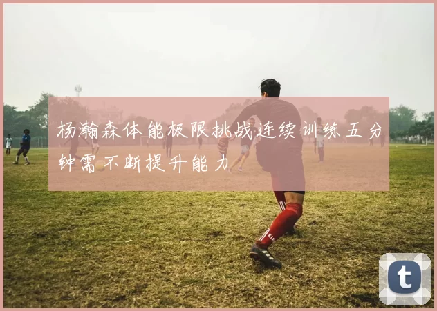 杨瀚森体能极限挑战连续训练五分钟需不断提升能力