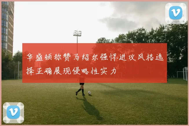 华盛顿称赞马绍尔强悍进攻风格选择正确展现侵略性实力