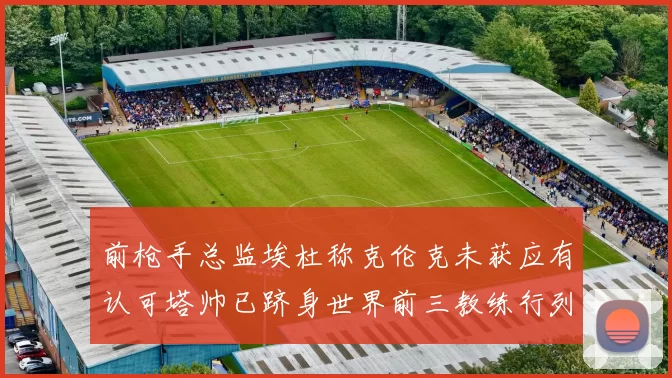 前枪手总监埃杜称克伦克未获应有认可塔帅已跻身世界前三教练行列