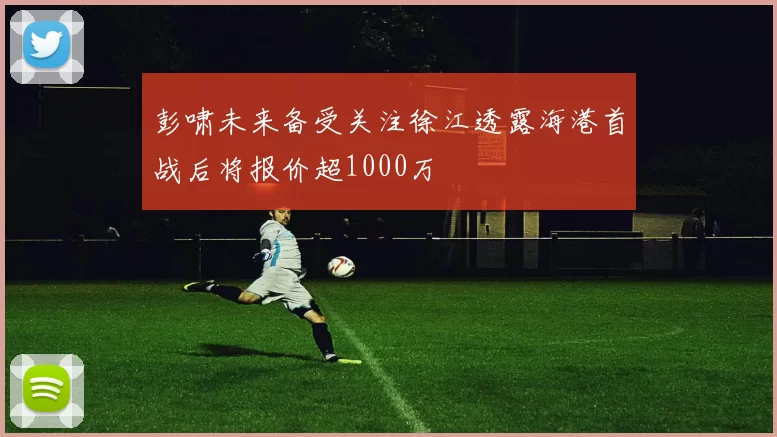 彭啸未来备受关注徐江透露海港首战后将报价超1000万