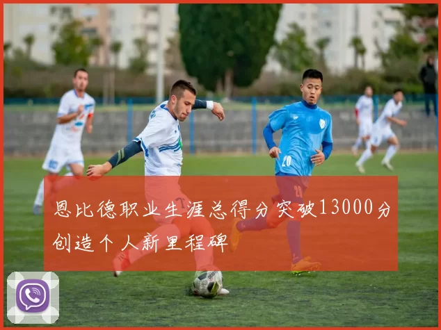 恩比德职业生涯总得分突破13000分创造个人新里程碑