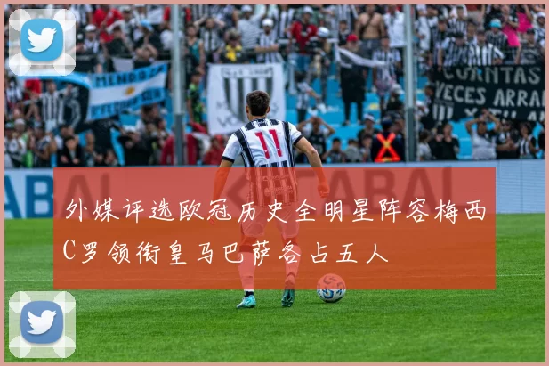 外媒评选欧冠历史全明星阵容梅西C罗领衔皇马巴萨各占五人