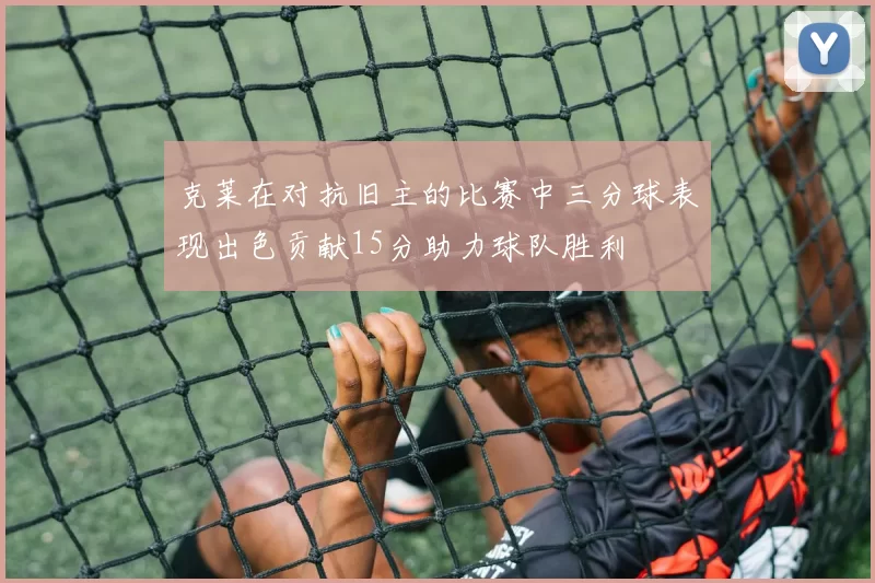 克莱在对抗旧主的比赛中三分球表现出色贡献15分助力球队胜利