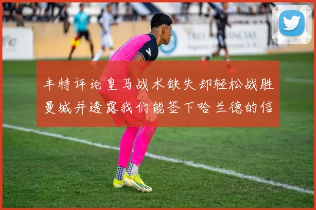 丰特评论皇马战术缺失却轻松战胜曼城并透露我们能签下哈兰德的信心