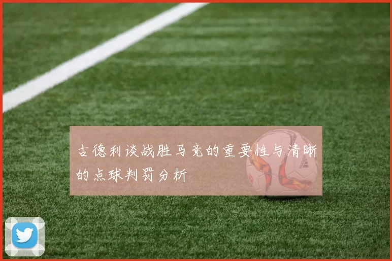 古德利谈战胜马竞的重要性与清晰的点球判罚分析