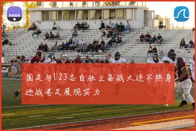 国足与U23各自独立备战大连不热身迎战港足展现实力