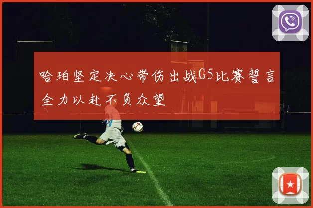 哈珀坚定决心带伤出战G5比赛誓言全力以赴不负众望