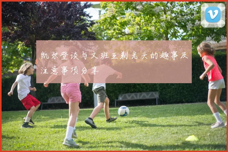 凯尔登谈与文班互剃光头的趣事及注意事项分享