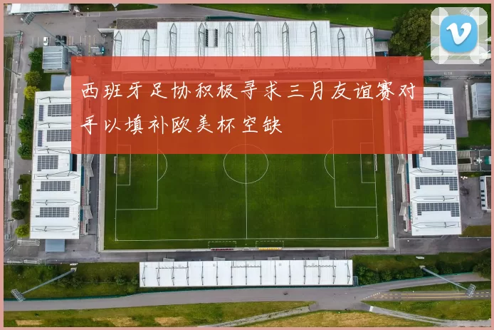 西班牙足协积极寻求三月友谊赛对手以填补欧美杯空缺