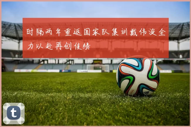 时隔两年重返国家队集训戴伟浚全力以赴再创佳绩