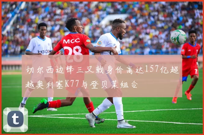 切尔西边锋三叉戟身价高达157亿超越奥利塞K77与登贝莱组合