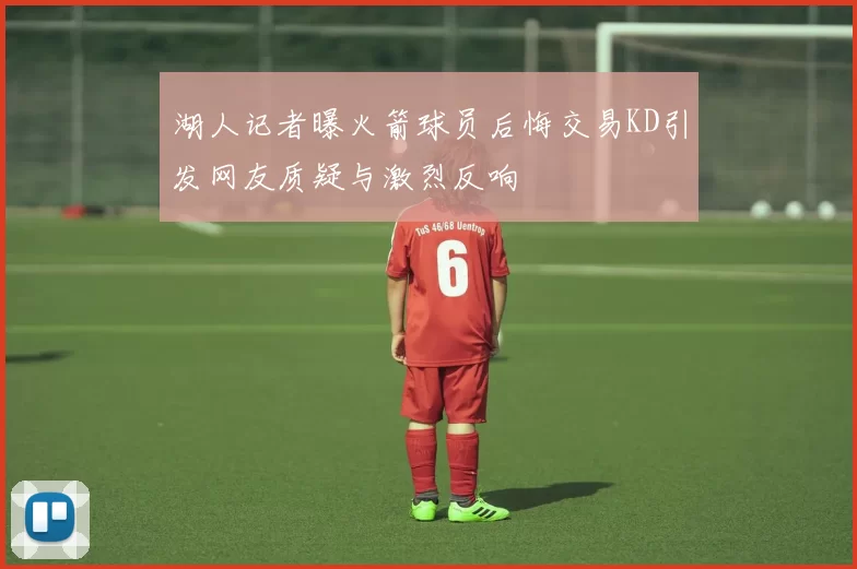 湖人记者曝火箭球员后悔交易KD引发网友质疑与激烈反响