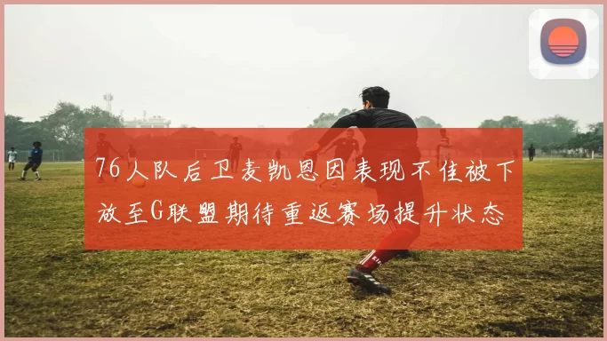 76人队后卫麦凯恩因表现不佳被下放至G联盟期待重返赛场提升状态