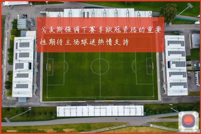 戈麦斯强调下赛季欧冠资格的重要性期待主场球迷热情支持