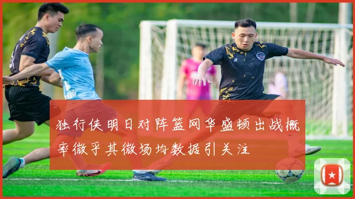 独行侠明日对阵篮网华盛顿出战概率微乎其微场均数据引关注