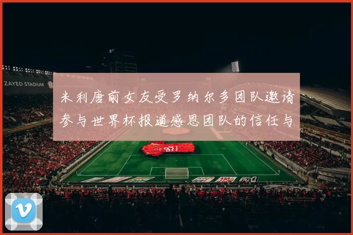 米利唐前女友受罗纳尔多团队邀请参与世界杯报道感恩团队的信任与支持