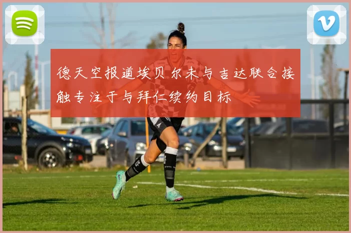 德天空报道埃贝尔未与吉达联合接触专注于与拜仁续约目标