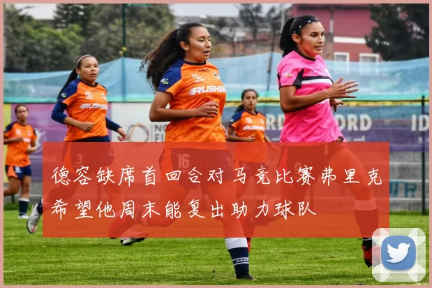 德容缺席首回合对马竞比赛弗里克希望他周末能复出助力球队