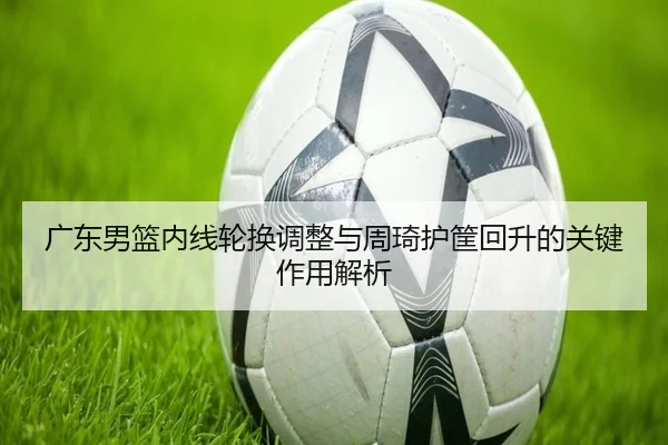 广东男篮内线轮换调整与周琦护筐回升的关键作用解析 | BOBSPORTS