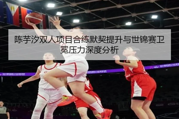陈芋汐双人项目合练默契提升与世锦赛卫冕压力深度分析 | BOBSPORTS